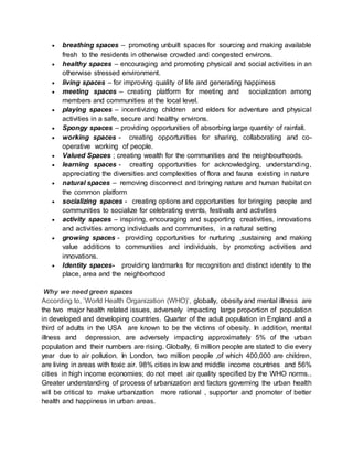  breathing spaces – promoting unbuilt spaces for sourcing and making available
fresh to the residents in otherwise crowded and congested environs.
 healthy spaces – encouraging and promoting physical and social activities in an
otherwise stressed environment.
 living spaces – for improving quality of life and generating happiness
 meeting spaces – creating platform for meeting and socialization among
members and communities at the local level.
 playing spaces – incentivizing children and elders for adventure and physical
activities in a safe, secure and healthy environs.
 Spongy spaces – providing opportunities of absorbing large quantity of rainfall.
 working spaces - creating opportunities for sharing, collaborating and co-
operative working of people.
 Valued Spaces ; creating wealth for the communities and the neighbourhoods.
 learning spaces - creating opportunities for acknowledging, understanding,
appreciating the diversities and complexities of flora and fauna existing in nature
 natural spaces – removing disconnect and bringing nature and human habitat on
the common platform
 socializing spaces - creating options and opportunities for bringing people and
communities to socialize for celebrating events, festivals and activities
 activity spaces – inspiring, encouraging and supporting creativities, innovations
and activities among individuals and communities, in a natural setting
 growing spaces - providing opportunities for nurturing ,sustaining and making
value additions to communities and individuals, by promoting activities and
innovations.
 Identity spaces- providing landmarks for recognition and distinct identity to the
place, area and the neighborhood
Why we need green spaces
According to, ’World Health Organization (WHO)’, globally, obesity and mental illness are
the two major health related issues, adversely impacting large proportion of population
in developed and developing countries. Quarter of the adult population in England and a
third of adults in the USA are known to be the victims of obesity. In addition, mental
illness and depression, are adversely impacting approximately 5% of the urban
population and their numbers are rising. Globally, 6 million people are stated to die every
year due to air pollution. In London, two million people ,of which 400,000 are children,
are living in areas with toxic air. 98% cities in low and middle income countries and 56%
cities in high income economies; do not meet air quality specified by the WHO norms..
Greater understanding of process of urbanization and factors governing the urban health
will be critical to make urbanization more rational , supporter and promoter of better
health and happiness in urban areas.
 