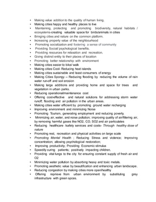 • Making value addition to the quality of human living.
• Making cities happy and healthy places to live
• Maintaining, protecting and promoting biodiversity, natural habitats /
ecosystems-creating valuable space for birds/animals in cities
• Bringing cities and nature on the common platform.
• Increasing property value of the neighbourhood
• Promoting socialization and fostering a sense of community
• Providing Social/ psychological benefits.
• Providing resources for relaxation and recreation.
• Giving distinct entity to their places of location
• Promoting better relationship with environment
• Making cities easier to bike/ walk
• Making cities Cool- Reducing heat islands
• Making cities sustainable and least consumers of energy
• Making Cities Spongy -- Reducing flooding by reducing the volume of rain
water run-off and soil erosion
• Making large additions and providing home and space for trees and
vegetation in urban parks.
• Reducing operational/maintenance cost
• Offering cost-effective and natural solutions for addressing storm water
runoff; flooding and air pollution in the urban areas.
• Making cities water efficient by promoting ground water recharging
• Improving environment and minimizing Noise
• Promoting Tourism, generating employment and reducing poverty.
• Minimizing air, water, and noise pollution; improving quality of air/filtering air,
by removing harmful gases like NO2, CO, SO2 and air particulates
• Reducing healthcare /safety services and costs- Through healthy dose of
nature
• Promoting rest, recreation and physical activities on large scale
• Promoting Mental Health ; Reducing Stress and violence; Improving
concentration; allowing psychological restoration;
• Improving productivity; Providing Economic stimulus
• Speedily curing patients; positively impacting children.
• Providing vital lungs to the city for ensuring constant supply of fresh air and
O2
• Minimizing water pollution by absorbing heavy and toxic metals.
• Promoting aesthetic value by beautification and enhancing urban landscape.
• Reducing congestion by making cities more open/healthy
• Offering reprieve from urban environment by substituting grey
infrastructure with green spces.
 