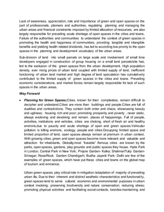 Lack of awareness, appreciation, role and importance of green and open spaces on the
part of professionals, planners and authorities, regulating planning and managing the
urban areas and financial constraints imposed by limited allocation of resources; are also
largely responsible for prevailing acute shortage of open spaces in the cities and towns.
Failure of the authorities and communities to understand the context of green spaces in
promoting the health and happiness of communities, providing tangible and intangible
benefits and yielding health related dividends, has led to according low priority to the open
spaces in the planning and development vocabulary of the urban areas.
Sub-division of land into small parcels on large scale and involvement of small time
developers engaged in construction of group housing on a small land parcels/site has,
led to the exclusion of the green spaces from the urban development. High population
density, ever rising prices of urban land coupled with limited supply of land, inefficient
functioning of urban land market and high degree of land speculation has cumulatively
contributed to the limited supply of green spaces in the cities and towns. Prevailing
economic considerations, and market forces remain largely responsible for lack of such
spaces in the urban areas.
Way Forward
 Planning for Green Spaces;Cities, known for their complexties, remain difficult to
decipher and undestand.Cities are more than buildings and people.Cities are full of
dualities and contradictions. They contain both order and chaos; showcasing beauty
and ugliness; housing rich and poor; promoting prosperity and poverty , never static,
always evoloving and devolving and remain places of happenings. Full of people,
activities, institutions and vehicles, cities are choking, short of fresh air and healthy
environs,due to paucity and acute shortage of open and green spaces.Vehicular
pollution is killing environs, ecology, people and cities.Occupying limited space and
limited proportion of land, open spaces always remain at premium in urban context.
With growing cities, green and open spaces become more relevant and valuable and
attraction for inhabitants. Globally,most “liveable” /famous cities are known by the
parks, open spaces, gardens, play grounds and public spaces they house. Hyde Park
in London, Central Park in New York; Pinjore Garden- Kalka; Shalimar/Tulip Garden-
Srinagar; Rose/Rock Garden Chandigarh; Budha Jayanti Park- Delhi are few of the
examples of green spaces, which have put these cities and towns on the global map
of tourism and eminence.
Urban green spaces play critical role in mitigation /adaptation of majority of prevailing
urban ills. Due to their inherent and distinct aesthetic characteristics and functionality,
green spaces tend to serve cultural; economic and environmental purposes in urban
context involving; preserving biodiversity and nature conservation; reducing stress;
promoting physical activities and facilitating social contacts, besides maintaining and
 