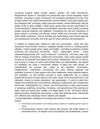 increasing property values through cleaner, greener, and safer environment.
Neighborhood devoid of adequate and appropriate open spaces negatively impact
residents, promoting a sense of insecurity and increasing perceptions of crime. Due
to large number and range of environmental services offered, urban green spaces can
be considered vital, promoting public good and creating a direct relationship with the
quality of life of urban dwellers. Urban green spaces also provide opportunities for
social interactions, helping reduce social isolation, generate social capital, promoting
greater personal resilience and wellbeing. Considering the role and importance of
green spaces in promoting and defining human health and community well -being,
public health component must be included and made integral part of urban planning
and development processes and tools used for urban planning and development.
In addition to making value addition to cities and communities, green and open
spaces are known for their numerous intangible benefits in terms of, creating positive
attitudes; making people active, happy and healthy; promoting socialisation besides
promoting and preserving bio-diversity , which unfortunately remain poorly
understood/appreciated and poorly evidenced. Considering enormous value they
hold for ecology, environment, people and communities, urban green spaces should
be seen as an essential and integral part of urban infrastructure and not an add-on,
nice to have or a luxury for urban areas. Better tools and methodologies are needed
for evaluating and doing a cost-benefit analysis of parks and open spaces, for
understanding the services they render to the urbanites, communities,
neighbourhood, environment, bio-diversity and cities. Making adequate and
qualitative provision of open spaces in the urban settlements needs objective analysis
and evaluation, so that benefits accruing to urban settlements due to making
appropriate provision of open spaces in the urban areas on the prescribed norms and
standards, should be clearly understood and appreciated, in order to make them
integral and essential part of city planning, designing, development and management
frame-work. Understanding the context, role and importance of urban green spaces
in reshaping, redefining, reinventing, innovating and repositioning of the existing and
future cities and making them healthy and happy places to live, will remain critical.
Making provision of adequate open spaces, using urban planning as the potent lever
and effective tool, will always remain relevant and valuable.
Looking objectively, strategies for providing open spaces in urban areas must revolve
around;
 Promoting /conservation and making value addition to existing green space in
cities.
 Providing green spaces, open spaces, play grounds and public spaces on
prescribed norms, as integral part of city planning and development process
 