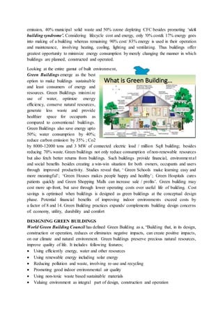 emission, 40% municipal solid waste and 50% ozone depleting CFC besides promoting ‘sick
building syndrome’. Considering lifecycle cost and energy, only !0% cost& 17% energy goes
into making of a building whereas remaining 90% cost/ 83% energy is used in their operation
and maintenance, involving heating, cooling, lighting and ventilating. Thus buildings offer
greatest opportunity to minimize energy consumption by merely changing the manner in which
buildings are planned, constructed and operated.
Looking at the entire gamut of built environment,
Green Buildings emerge as the best
option to make buildings sustainable
and least consumers of energy and
resources. Green Buildings minimize
use of water, optimize energy
efficiency, conserve natural resources,
generate less waste and provide
healthier space for occupants as
compared to conventional buildings.
Green Buildings also save energy upto
50%; water consumption by 40%;
reduce carbon emission by 35% ; Co2
by 8000-12000 tons and 3 MW of connected electric load / million Sqft building; besides
reducing 70% waste. Green buildings not only reduce consumption of non-renewable resources
but also fetch better returns from buildings. Such buildings provide financial, environmental
and social benefits besides creating a win-win situation for both owners, occupants and users
through improved productivity. Studies reveal that, ‘ Green Schools make learning easy and
more meaningful’; ‘Green Houses makes people happy and healthy’; Green Hospitals cures
patients quickly and Green Shopping Malls can increase sale / profits’. Green building may
cost more up-front, but save through lower operating costs over useful life of building. Cost
savings is optimised when buildings is designed as green buildings at the conceptual design
phase. Potential financial benefits of improving indoor environments exceed costs by
a factor of 8 and 14. Green Building practices expands/ complements building design concerns
of: economy, utility, durability and comfort
DESIGNING GREEN BUILDINGS
World Green Building Council has defined Green Building as a, “Building that, in its design,
construction or operation, reduces or eliminates negative impacts, can create positive impacts,
on our climate and natural environment. Green buildings preserve precious natural resources,
improve quality of life. It includes following features;
 Using efficiently energy, water and other resources
 Using renewable energy including solar energy
 Reducing pollution and waste, involving re-use and recycling
 Promoting good indoor environmental air quality
 Using non-toxic waste based sustainable materials
 Valuing environment as integral part of design, construction and operation
 