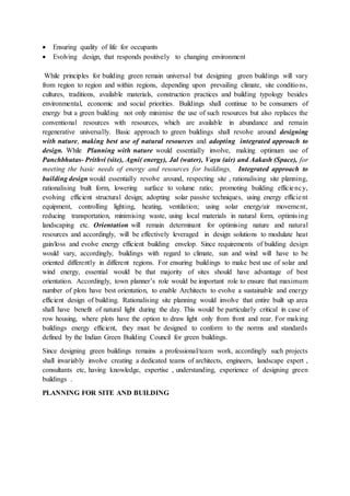  Ensuring quality of life for occupants
 Evolving design, that responds positively to changing environment
While principles for building green remain universal but designing green buildings will vary
from region to region and within regions, depending upon prevailing climate, site conditions,
cultures, traditions, available materials, construction practices and building typology besides
environmental, economic and social priorities. Buildings shall continue to be consumers of
energy but a green building not only minimise the use of such resources but also replaces the
conventional resources with resources, which are available in abundance and remain
regenerative universally. Basic approach to green buildings shall revolve around designing
with nature, making best use of natural resources and adopting integrated approach to
design. While Planning with nature would essentially involve, making optimum use of
Panchbhutas- Prithvi (site), Agni( energy), Jal (water), Vayu (air) and Aakash (Space), for
meeting the basic needs of energy and resources for buildings, Integrated approach to
building design would essentially revolve around, respecting site , rationalising site planning,
rationalising built form, lowering surface to volume ratio; promoting building efficiency,
evolving efficient structural design; adopting solar passive techniques, using energy efficient
equipment, controlling lighting, heating, ventilation; using solar energy/air movement,
reducing transportation, minimising waste, using local materials in natural form, optimising
landscaping etc. Orientation will remain determinant for optimising nature and natural
resources and accordingly, will be effectively leveraged in design solutions to modulate heat
gain/loss and evolve energy efficient building envelop. Since requirements of building design
would vary, accordingly, buildings with regard to climate, sun and wind will have to be
oriented differently in different regions. For ensuring buildings to make best use of solar and
wind energy, essential would be that majority of sites should have advantage of best
orientation. Accordingly, town planner’s role would be important role to ensure that maximum
number of plots have best orientation, to enable Architects to evolve a sustainable and energy
efficient design of building. Rationalising site planning would involve that entire built up area
shall have benefit of natural light during the day. This would be particularly critical in case of
row housing, where plots have the option to draw light only from front and rear. For making
buildings energy efficient, they must be designed to conform to the norms and standards
defined by the Indian Green Building Council for green buildings.
Since designing green buildings remains a professional/team work, accordingly such projects
shall invariably involve creating a dedicated teams of architects, engineers, landscape expert ,
consultants etc, having knowledge, expertise , understanding, experience of designing green
buildings .
PLANNING FOR SITE AND BUILDING
 