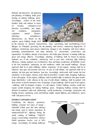 Rational and innovative site planning
and planning of building holds great
bearing on making buildings green.
Accordingly , context of site needs
detailed study and analysis in terms
of; location, orientation,wind
direction, accessibility, size, shape,
soil conditions, topography,
vegetation, natural features,
hydrology ,precipitation,
infrastructures etc. Based on the
analysis, green building design shall
be the outcome of physical characteristics, slope, surrounding land uses/buildings,visual
linkages etc. Principles governing the site planning shall involve; minimising fingerprints of
buildings; maximising open spaces; minimising damage to site; designing with local culture;
promoting pedestrianisation and using hierarchy of preservation, conservation and
regeneration. In addition, placing of uses/spaces also holds great relevance in making buildings
green and energy efficient. Accordingly, planning of building shall be based on making
optimum use of site conditions; minimising wall to area ratio; achieving high building
efficiency; making optimum use of orientation, flora and fauna; positioning all habitable rooms
in the best orientation; optimizing air and ventilation within and around buildings. Design
approach shall be to make buildings climate responsive. In hot regions, strategy shall be to
minimize heat gain and promote heat loss. In case of cold climate, the approach shall be to
optimize the heat gain and minimize heat loss. Accordingly north-south shall remain the best
orientation in hot regions whereas north shall be invariably avoided while designing buildings
in the cold regions. In hot regions, buildings shall be painted light to minimize heat gain besides
using thick/hollow walls whereas in the case of cold climate buildings shall be painted with
dark colours to absorb maximum heat. If typology of open buildings shall be used in hot regions
, buildings shall be designed compact in cold regions. Further building envelop would also
require careful designing for making buildings green. Designing building envelop shall be
dictated by optimum solid-void relationship; careful positioning of openings, projections and
shading devices; optimizing room size/building height, natural lighting and ventilations; green
walls and green roof etc
ENERGY CONSERVATION
Considering the lifecycle operations,
building consume two types of energy -
embodied (which goes into their making)
and energy used in various operations &
maintenance(HVAC, lighting) during the
useful existing of buildings. Only20%
energy is used during construction whereas
O&M operations involve rest of 80%
energy. Accordingly, for making buildings
 