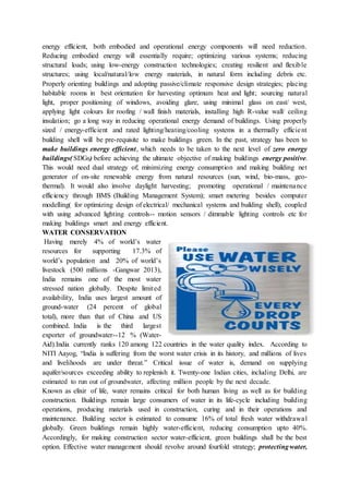 energy efficient, both embodied and operational energy components will need reduction.
Reducing embodied energy will essentially require; optimizing various systems; reducing
structural loads; using low-energy construction technologies; creating resilient and flexible
structures; using local/natural/low energy materials, in natural form including debris etc.
Properly orienting buildings and adopting passive/climate responsive design strategies; placing
habitable rooms in best orientation for harvesting optimum heat and light; sourcing natural
light, proper positioning of windows, avoiding glare, using minimal glass on east/ west,
applying light colours for roofing / wall finish materials, installing high R-value wall/ ceiling
insulation; go a long way in reducing operational energy demand of buildings. Using properly
sized / energy-efficient and rated lighting/heating/cooling systems in a thermally efficient
building shell will be pre-requisite to make buildings green. In the past, strategy has been to
make buildings energy efficient, which needs to be taken to the next level of zero energy
buildings( SDGs) before achieving the ultimate objective of making buildings energy positive.
This would need dual strategy of; minimizing energy consumption and making building net
generator of on-site renewable energy from natural resources (sun, wind, bio-mass, geo-
thermal). It would also involve daylight harvesting; promoting operational / maintenance
efficiency through BMS (Building Management System); smart metering besides computer
modelling( for optimizing design of electrical/ mechanical systems and building shell), coupled
with using advanced lighting controls-- motion sensors / dimmable lighting controls etc for
making buildings smart and energy efficient.
WATER CONSERVATION
Having merely 4% of world’s water
resources for supporting 17.3% of
world’s population and 20% of world’s
livestock (500 millions -Gangwar 2013),
India remains one of the most water
stressed nation globally. Despite limited
availability, India uses largest amount of
ground-water (24 percent of global
total), more than that of China and US
combined. India is the third largest
exporter of groundwater--12 % (Water-
Aid).India currently ranks 120 among 122 countries in the water quality index. According to
NITI Aayog, “India is suffering from the worst water crisis in its history, and millions of lives
and livelihoods are under threat.” Critical issue of water is, demand on supplying
aquifer/sources exceeding ability to replenish it. Twenty-one Indian cities, including Delhi, are
estimated to run out of groundwater, affecting million people by the next decade.
Known as elixir of life, water remains critical for both human living as well as for building
construction. Buildings remain large consumers of water in its life-cycle including building
operations, producing materials used in construction, curing and in their operations and
maintenance. Building sector is estimated to consume 16% of total fresh water withdrawal
globally. Green buildings remain highly water-efficient, reducing consumption upto 40%.
Accordingly, for making construction sector water-efficient, green buildings shall be the best
option. Effective water management should revolve around fourfold strategy; protectingwater,
 