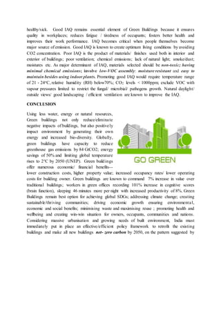 healthy/sick. Good IAQ remains essential element of Green Buildings because it ensures
quality in workplaces; reduces fatigue / tiredness of occupants; fosters better health and
improves their work performance. IAQ becomes critical when people themselves become
major source of emission. Good IAQ is known to create optimum living conditions by avoiding
CO2 concentration. Poor IAQ is the product of materials/ finishes used both in interior and
exterior of buildings; poor ventilation; chemical emissions; lack of natural light; smoke/dust;
moistures etc. As major determinant of IAQ, materials selected should be non-toxic; having
minimal chemical emissions; involve low-VOC assembly: moisture resistant and easy to
maintain besides using indoor plants. Promoting good IAQ would require temperature range
of 21 - 24oC, relative humidity (RH) below70%; CO2 levels < 1000ppm; exclude VOC with
vapour pressures limited to restrict the fungal/ microbial/ pathogens growth. Natural daylight/
outside views/ good landscaping / efficient ventilation are known to improve the IAQ.
CONCLUSION
Using less water, energy or natural resources,
Green buildings not only reduce/eliminate
negative impacts of buildings, but also positively
impact environment by generating their own
energy and increased bio-diversity. Globally,
green buildings have capacity to reduce
greenhouse gas emissions by 84 GtCO2; energy
savings of 50% and limiting global temperature
rises to 2°C by 2050 (UNEP). Green buildings
offer numerous economic/ financial benefits--
lower construction costs, higher property value; increased occupancy rates/ lower operating
costs for building owner. Green buildings are known to command 7% increase in value over
traditional buildings; workers in green offices recording 101% increase in cognitive scores
(brain function), sleeping 46 minutes more per night with increased productivity of 8%. Green
Buildings remain best option for achieving global SDGs; addressing climate change; creating
sustainable/thriving communities; driving economic growth ensuring environmental,
economic and social benefits; minimising waste and maximising reuse ; promoting health and
wellbeing and creating win-win situation for owners, occupants, communities and nations.
Considering massive urbanisation and growing needs of built environment, India must
immediately put in place an effective/efficient policy framework to retrofit the existing
buildings and make all new buildings net- zero carbon by 2050, on the pattern suggested by
 