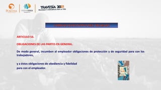 ARTICULO 56.
OBLIGACIONES DE LAS PARTES EN GENERAL.
De modo general, incumben al empleador obligaciones de protección y de seguridad para con los
trabajadores,
y a éstos obligaciones de obediencia y fidelidad
para con el empleador.
CODIGO SUSTANTIVO DEL TRABAJO
 