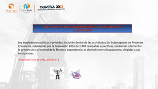 Los empleadores públicos y privados, incluirán dentro de las actividades del Subprograma de Medicina
Preventiva, establecido por la Resolución 1016 de 1.989 campañas específicas, tendientes a fomentar
la prevención y el control de la fármaco dependencia, el alcoholismo y el tabaquismo, dirigidas a sus
trabajadores.
(Resolución 1075 de 1992, artículo 1º.)
PRVENCION FARMACODEPENDENCIA, ALCOHOLISMO,
TABAQUISMO
 