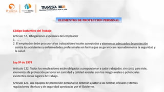 ELEMENTOS DE PROTECCION PERSONAL
Artículo 57. Obligaciones especiales del empleador
1. . . .
2. El empleador debe procurar a los trabajadores locales apropiados y elementos adecuados de protección
contra los accidentes y enfermedades profesionales en forma que se garanticen razonablemente la seguridad y
la salud.
Código Sustantivo del Trabajo
Artículo 122. Todos los empleadores están obligados a proporcionar a cada trabajador, sin costo para éste,
elementos de protección personal en cantidad y calidad acordes con los riesgos reales o potenciales
existentes en los lugares de trabajo.
Artículo 123. Los equipos de protección personal se deberán ajustar a las normas oficiales y demás
regulaciones técnicas y de seguridad aprobadas por el Gobierno.
Ley 9ª de 1979
 