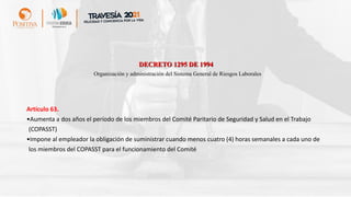 DECRETO 1295 DE 1994
Organización y administración del Sistema General de Riesgos Laborales
Artículo 63.
•Aumenta a dos años el período de los miembros del Comité Paritario de Seguridad y Salud en el Trabajo
(COPASST)
•Impone al empleador la obligación de suministrar cuando menos cuatro (4) horas semanales a cada uno de
los miembros del COPASST para el funcionamiento del Comité
 