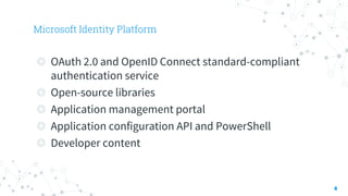 Microsoft Identity Platform
4
◎ OAuth 2.0 and OpenID Connect standard-compliant
authentication service
◎ Open-source libraries
◎ Application management portal
◎ Application configuration API and PowerShell
◎ Developer content