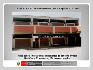 NAZCA - ICA - 12 de Noviembre de 1,996 - Magnitud = 7.7 ° Mw
Hubo daños en estructuras importantes de concreto armado
Se dañaron 91 escuelas y 100 centros de salud.
 