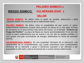 RIESGO SISMICO:
PELIGRO SISMICO x
VULNERABILIDAD x
VALOR
RIESGO SISMICO: Se define como el grado de perdida, destrucción o daño
esperado debido a la ocurrencia de un determinado sismo.
PELIGRO SISMICO: Se define como la probabilidad de que ocurra un sismo
potencialmente desastroso durante cierto periodo de tiempo en un sitio dado. El Perú
se encuentra en la zona sísmica más activa del mundo, en el llamado "Cinturón de
Fuego del Pacífico". La placa de Nazca se mueve aproximadamente 10 cm por año
contra la placa sudamericana que se mueve 4 cm por año en sentido contrario, lo
cual genera una gran acumulación de energía, liberándose en forma de actividad
sísmica.
VULNERABILIDAD SISMICA: Es una propiedad intrínseca de la estructura, una
característica de su comportamiento, que puede entenderse como predisposición
intrínseca de un elemento o grupo d elementos expuesto a ser afectado o ser
susceptible a sufrir daño, ante la ocurrencia de un evento sísmico determinado.
 
