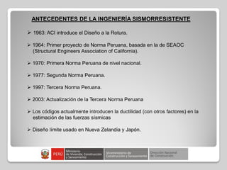 ANTECEDENTES DE LA INGENIERÍA SISMORRESISTENTE
 1963: ACI introduce el Diseño a la Rotura.
 1964: Primer proyecto de Norma Peruana, basada en la de SEAOC
(Structural Engineers Association of California).
 1970: Primera Norma Peruana de nivel nacional.
 1977: Segunda Norma Peruana.
 1997: Tercera Norma Peruana.
 2003: Actualización de la Tercera Norma Peruana
 Los códigos actualmente introducen la ductilidad (con otros factores) en la
estimación de las fuerzas sísmicas
 Diseño límite usado en Nueva Zelandia y Japón.
 