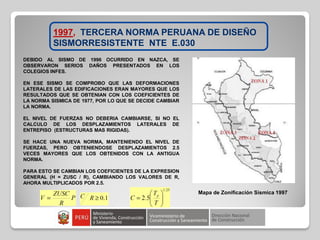 1997, TERCERA NORMA PERUANA DE DISEÑO
SISMORRESISTENTE NTE E.030
Mapa de Zonificación Sísmica 1997
DEBIDO AL SISMO DE 1996 OCURRIDO EN NAZCA, SE
OBSERVARON SERIOS DAÑOS PRESENTADOS EN LOS
COLEGIOS INFES.
EN ESE SISMO SE COMPROBO QUE LAS DEFORMACIONES
LATERALES DE LAS EDIFICACIONES ERAN MAYORES QUE LOS
RESULTADOS QUE SE OBTENIAN CON LOS COEFICIENTES DE
LA NORMA SISMICA DE 1977, POR LO QUE SE DECIDE CAMBIAR
LA NORMA.
EL NIVEL DE FUERZAS NO DEBERIA CAMBIARSE, SI NO EL
CALCULO DE LOS DESPLAZAMIENTOS LATERALES DE
ENTREPISO (ESTRUCTURAS MAS RIGIDAS).
SE HACE UNA NUEVA NORMA, MANTENIENDO EL NIVEL DE
FUERZAS, PERO OBTENIENDOSE DESPLAZAMIENTOS 2.5
VECES MAYORES QUE LOS OBTENIDOS CON LA ANTIGUA
NORMA.
PARA ESTO SE CAMBIAN LOS COEFICIENTES DE LA EXPRESION
GENERAL (H = ZUSC / R), CAMBIANDO LOS VALORES DE R,
AHORA MULTIPLICADOS POR 2.5.
 
