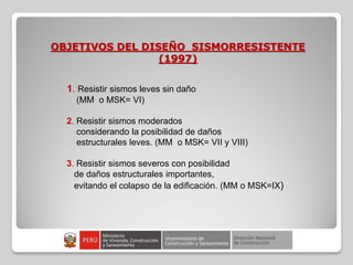 OBJETIVOS DEL DISEÑO SISMORRESISTENTE
(1997)
1. Resistir sismos leves sin daño
(MM o MSK= VI)
2. Resistir sismos moderados
considerando la posibilidad de daños
estructurales leves. (MM o MSK= VII y VIII)
3. Resistir sismos severos con posibilidad
de daños estructurales importantes,
evitando el colapso de la edificación. (MM o MSK=IX)
 