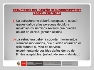 PRINCIPIOS DEL DISEÑO SISMORRESISTENTE
(2003) (ISO 3010)
a) La estructura no debería colapsar, ni causar
graves daños a las personas debido a
movimientos sísmicos severos que puedan
ocurrir en el sitio. (estado último)
b) La estructura debería soportar movimientos
sísmicos moderados, que puedan ocurrir en el
sitio durante su vida de servicio,
experimentando posibles daños dentro de
límites aceptables. (estado de serviciabilidad )
 