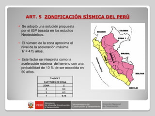 ART. 5 ZONIFICACIÓN SÍSMICA DEL PERÚ
• Se adoptó una solución propuesta
por el IGP basada en los estudios
Neotectónicos.
• El número de la zona aproxima el
nivel de la aceleración máxima.
Tr = 475 años.
• Este factor se interpreta como la
aceleración máxima del terreno con una
probabilidad de 10 % de ser excedida en
50 años.
Tabla N°1
FACTORES DE ZONA
ZONA Z
3 0,4
2 0,3
1 0,15
 