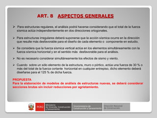 ART. 8 ASPECTOS GENERALES
 Para estructuras regulares, el análisis podrá hacerse considerando que el total de la fuerza
sísmica actúa independientemente en dos direcciones ortogonales.
 Para estructuras irregulares deberá suponerse que la acción sísmica ocurre en la dirección
que resulte más desfavorable para el diseño de cada elemento o componente en estudio.
 Se considera que la fuerza sísmica vertical actúa en los elementos simultáneamente con la
fuerza sísmica horizontal y en el sentido más desfavorable para el análisis.
 No es necesario considerar simultáneamente los efectos de sismo y viento.
 Cuando sobre un sólo elemento de la estructura, muro o pórtico, actúa una fuerza de 30 % o
más del total de la fuerza cortante horizontal en cualquier entrepiso, dicho elemento deberá
diseñarse para el 125 % de dicha fuerza.
PROPUESTA
Para la elaboración de modelos de análisis de estructuras nuevas, se deberá considerar
secciones brutas sin incluir reducciones por agrietamiento.
 