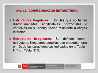 Art. 11 CONFIGURACION ESTRUCTURAL
a. Estructuras Regulares. Son las que no tienen
discontinuidades significativas horizontales o
verticales en su configuración resistente a cargas
laterales.
b. Estructuras Irregulares. Se definen como
estructuras irregulares aquellas que presentan una
o más de las características indicadas en la Tabla
N°4 o Tabla N° 5.
 