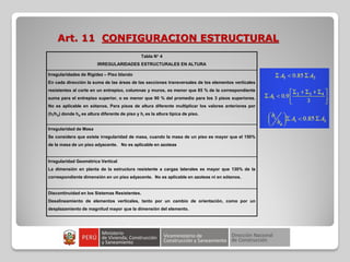 Art. 11 CONFIGURACION ESTRUCTURAL
Tabla N° 4
IRREGULARIDADES ESTRUCTURALES EN ALTURA
Irregularidades de Rigidez – Piso blando
En cada dirección la suma de las áreas de las secciones transversales de los elementos verticales
resistentes al corte en un entrepiso, columnas y muros, es menor que 85 % de la correspondiente
suma para el entrepiso superior, o es menor que 90 % del promedio para los 3 pisos superiores.
No es aplicable en sótanos. Para pisos de altura diferente multiplicar los valores anteriores por
(hi/hd) donde hd es altura diferente de piso y hi es la altura típica de piso.
Irregularidad de Masa
Se considera que existe irregularidad de masa, cuando la masa de un piso es mayor que el 150%
de la masa de un piso adyacente. No es aplicable en azoteas
Irregularidad Geométrica Vertical
La dimensión en planta de la estructura resistente a cargas laterales es mayor que 130% de la
correspondiente dimensión en un piso adyacente. No es aplicable en azoteas ni en sótanos.
Discontinuidad en los Sistemas Resistentes.
Desalineamiento de elementos verticales, tanto por un cambio de orientación, como por un
desplazamiento de magnitud mayor que la dimensión del elemento.
 