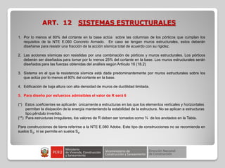 ART. 12 SISTEMAS ESTRUCTURALES
1. Por lo menos el 80% del cortante en la base actúa sobre las columnas de los pórticos que cumplan los
requisitos de la NTE E.060 Concreto Armado. En caso se tengan muros estructurales, estos deberán
diseñarse para resistir una fracción de la acción sísmica total de acuerdo con su rigidez.
2. Las acciones sísmicas son resistidas por una combinación de pórticos y muros estructurales. Los pórticos
deberán ser diseñados para tomar por lo menos 25% del cortante en la base. Los muros estructurales serán
diseñados para las fuerzas obtenidas del análisis según Artículo 16 (16.2)
3. Sistema en el que la resistencia sísmica está dada predominantemente por muros estructurales sobre los
que actúa por lo menos el 80% del cortante en la base.
4. Edificación de baja altura con alta densidad de muros de ductilidad limitada.
5. Para diseño por esfuerzos admisibles el valor de R será 6
(*) Estos coeficientes se aplicarán únicamente a estructuras en las que los elementos verticales y horizontales
permitan la disipación de la energía manteniendo la estabilidad de la estructura. No se aplican a estructuras
tipo péndulo invertido.
(**) Para estructuras irregulares, los valores de R deben ser tomados como ¾ de los anotados en la Tabla.
Para construcciones de tierra referirse a la NTE E.080 Adobe. Este tipo de construcciones no se recomienda en
suelos S3, ni se permite en suelos S4.
 