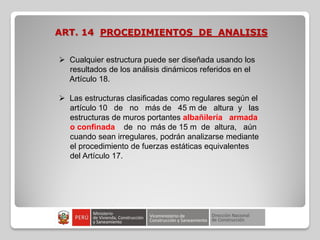 ART. 14 PROCEDIMIENTOS DE ANALISIS
 Cualquier estructura puede ser diseñada usando los
resultados de los análisis dinámicos referidos en el
Artículo 18.
 Las estructuras clasificadas como regulares según el
artículo 10 de no más de 45 m de altura y las
estructuras de muros portantes albañilería armada
o confinada de no más de 15 m de altura, aún
cuando sean irregulares, podrán analizarse mediante
el procedimiento de fuerzas estáticas equivalentes
del Artículo 17.
 