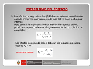 ESTABILIDAD DEL EDIFICIO
 Los efectos de segundo orden (P-Delta) deberán ser considerados
cuando produzcan un incremento de más del 10 % en las fuerzas
internas.
Para estimar la importancia de los efectos de segundo orden,
podrá usarse para cada nivel el siguiente cociente como índice de
estabilidad:
Los efectos de segundo orden deberán ser tomados en cuenta
cuando Q  0,1
PROPUESTA DE FÓRMULA:
 