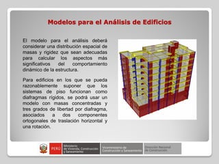 Modelos para el Análisis de Edificios
El modelo para el análisis deberá
considerar una distribución espacial de
masas y rigidez que sean adecuadas
para calcular los aspectos más
significativos del comportamiento
dinámico de la estructura.
Para edificios en los que se pueda
razonablemente suponer que los
sistemas de piso funcionan como
diafragmas rígidos, se podrá usar un
modelo con masas concentradas y
tres grados de libertad por diafragma,
asociados a dos componentes
ortogonales de traslación horizontal y
una rotación.
 