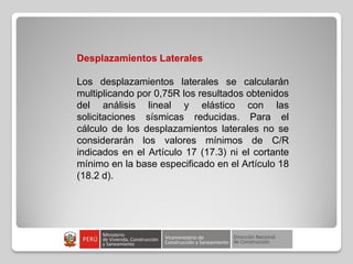 Desplazamientos Laterales
Los desplazamientos laterales se calcularán
multiplicando por 0,75R los resultados obtenidos
del análisis lineal y elástico con las
solicitaciones sísmicas reducidas. Para el
cálculo de los desplazamientos laterales no se
considerarán los valores mínimos de C/R
indicados en el Artículo 17 (17.3) ni el cortante
mínimo en la base especificado en el Artículo 18
(18.2 d).
 