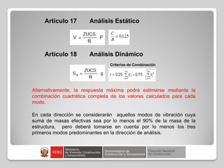 Artículo 17 Análisis Estático
Artículo 18 Análisis Dinámico
Criterios de Combinación
Alternativamente, la respuesta máxima podrá estimarse mediante la
combinación cuadrática completa de los valores calculados para cada
modo.
En cada dirección se considerarán aquellos modos de vibración cuya
suma de masas efectivas sea por lo menos el 90% de la masa de la
estructura, pero deberá tomarse en cuenta por lo menos los tres
primeros modos predominantes en la dirección de análisis.
 