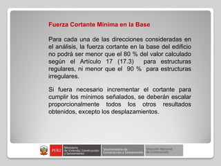 Fuerza Cortante Mínima en la Base
Para cada una de las direcciones consideradas en
el análisis, la fuerza cortante en la base del edificio
no podrá ser menor que el 80 % del valor calculado
según el Artículo 17 (17.3) para estructuras
regulares, ni menor que el 90 % para estructuras
irregulares.
Si fuera necesario incrementar el cortante para
cumplir los mínimos señalados, se deberán escalar
proporcionalmente todos los otros resultados
obtenidos, excepto los desplazamientos.
 
