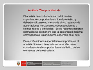 Análisis Tiempo - Historia
El análisis tiempo historia se podrá realizar
suponiendo comportamiento lineal y elástico y
deberán utilizarse no menos de cinco registros de
aceleraciones horizontales, correspondientes a
sismos reales o artificiales. Estos registros deberán
normalizarse de manera que la aceleración máxima
corresponda al valor máximo esperado en el sitio.
Para edificaciones especialmente importantes el
análisis dinámico tiempo-historia se efectuará
considerando el comportamiento inelástico de los
elementos de la estructura.
 