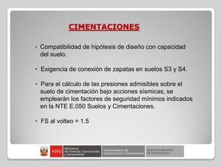 CIMENTACIONES
• Compatibilidad de hipótesis de diseño con capacidad
del suelo.
• Exigencia de conexión de zapatas en suelos S3 y S4.
• Para el cálculo de las presiones admisibles sobre el
suelo de cimentación bajo acciones sísmicas, se
emplearán los factores de seguridad mínimos indicados
en la NTE E.050 Suelos y Cimentaciones.
• FS al volteo = 1.5
 