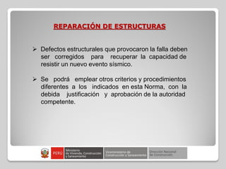 REPARACIÓN DE ESTRUCTURAS
 Defectos estructurales que provocaron la falla deben
ser corregidos para recuperar la capacidad de
resistir un nuevo evento sísmico.
 Se podrá emplear otros criterios y procedimientos
diferentes a los indicados en esta Norma, con la
debida justificación y aprobación de la autoridad
competente.
 