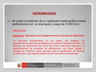 INSTRUMENTACIÓN
 Se exige la instalación de un registrador Acelerográfico triaxial.
(edificaciones con un área igual o mayor de 10,000 m2.)
PROPUESTA
Artículo 27 Requisitos para Otorgamiento de Licencias de Edificación
La Ubicación Arquitectónica en los planos del proyecto, las
especificaciones técnicas aprobadas por el Instituto Geofísico del Perú y el
dictamen de conformidad por parte del revisor estructural respecto a la
instrumentación de proyectos de edificaciones con áreas iguales o
mayores de 10,000m2, serán requisitos para el otorgamiento de licencias
de edificación, bajo responsabilidad de los funcionarios competentes.
 