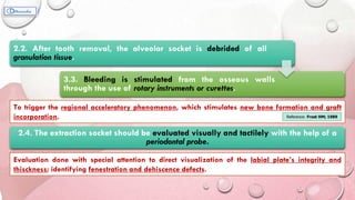 2.2. After tooth removal, the alveolar socket is debrided of all
granulation tissue.
3.3. Bleeding is stimulated from the osseous walls
through the use of rotary instruments or curettes.
To trigger the regional acceleratory phenomenon, which stimulates new bone formation and graft
incorporation. Reference: Frost HM; 1989
2.4. The extraction socket should be evaluated visually and tactilely with the help of a
periodontal probe.
Evaluation done with special attention to direct visualization of the labial plate’s integrity and
thisckness; identifying fenestration and dehiscence defects.
 