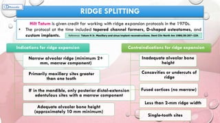 RIDGE SPLITTING
Hilt Tatum is given credit for working with ridge expansion protocols in the 1970s.
• The protocol at the time included tapered channel formers, D-shaped osteotomes, and
custom implants. Reference: Tatum H Jr. Maxillary and sinus implant reconstructions. Dent Clin North Am 1986;30:207–229.
Indications for ridge expansion
Narrow alveolar ridge (minimum 2+
mm, marrow component)
Primarily maxillary sites greater
than one tooth
If in the mandible, only posterior distal-extension
edentulous sites with a marrow component
Adequate alveolar bone height
(approximately 10 mm minimum)
Contraindications for ridge expansion
Inadequate alveolar bone
height
Concavities or undercuts of
ridge
Fused cortices (no marrow)
Less than 2-mm ridge width
Single-tooth sites
 