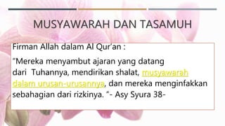MUSYAWARAH DAN TASAMUH
Firman Allah dalam Al Qur’an :
“Mereka menyambut ajaran yang datang
dari Tuhannya, mendirikan shalat, musyawarah
dalam urusan-urusannya, dan mereka menginfakkan
sebahagian dari rizkinya. “- Asy Syura 38-
 