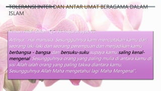 TOLERANSI INTER DAN ANTAR UMAT BERAGAMA DALAM
ISLAM
firman Allah dalam QS. Al-Hujurat ayat 13:
Artinya: “Hai manusia, Sesungguhnya kami menciptakan kamu dari
seorang laki-laki dan seorang perempuan dan menjadikan kamu
berbangsa - bangsa dan bersuku-suku supaya kamu saling kenal-
mengenal. Sesungguhnya orang yang paling mulia di antara kamu di
sisi Allah ialah orang yang paling takwa diantara kamu.
Sesungguhnya Allah Maha mengetahui lagi Maha Mengenal”.
 