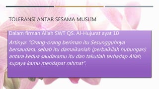 TOLERANSI ANTAR SESAMA MUSLIM
Dalam firman Allah SWT QS. Al-Hujurat ayat 10
Artinya: “Orang-orang beriman itu Sesungguhnya
bersaudara. sebab itu damaikanlah (perbaikilah hubungan)
antara kedua saudaramu itu dan takutlah terhadap Allah,
supaya kamu mendapat rahmat”.
 