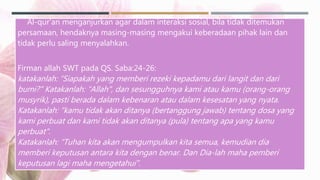 Al-qur’an menganjurkan agar dalam interaksi sosial, bila tidak ditemukan
persamaan, hendaknya masing-masing mengakui keberadaan pihak lain dan
tidak perlu saling menyalahkan.
Firman allah SWT pada QS. Saba:24-26:
katakanlah: “Siapakah yang memberi rezeki kepadamu dari langit dan dari
bumi?" Katakanlah: “Allah", dan sesungguhnya kami atau kamu (orang-orang
musyrik), pasti berada dalam kebenaran atau dalam kesesatan yang nyata.
Katakanlah: "kamu tidak akan ditanya (bertanggung jawab) tentang dosa yang
kami perbuat dan kami tidak akan ditanya (pula) tentang apa yang kamu
perbuat".
Katakanlah: “Tuhan kita akan mengumpulkan kita semua, kemudian dia
memberi keputusan antara kita dengan benar. Dan Dia-lah maha pemberi
keputusan lagi maha mengetahui".
 