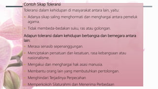Contoh Sikap Toleransi
Toleransi dalam kehidupan di masyarakat antara lain, yaitu:
 Adanya sikap saling menghormati dan menghargai antara pemeluk
agama.
 Tidak membeda-bedakan suku, ras atau golongan.
Adapun toleransi dalam kehidupan berbangsa dan bernegara antara
lain:
 Merasa senasib sepenanggungan.
 Menciptakan persatuan dan kesatuan, rasa kebangsaan atau
nasionalisme.
 Mengakui dan menghargai hak asasi manusia.
 Membantu orang lain yang membutuhkan pertolongan.
 Menghindari Terjadinya Perpecahan
 Memperkokoh Silaturahmi dan Menerima Perbedaan
 