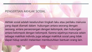 PENGERTIAN AKHLAK SOSIAL
Akhlak sosial adalah keseluruhan tingkah laku atau perilaku manusia
yang dapat diamati dalam hubungan antara seorang dengan
seorang, antara perseorangan dengan kelompok, dan hubungan
antara kelompok dengan kelompok. Karena sejatinya manusia selain
sebagai makhluk individu juga sebagai makhluk sosial yang tidak
dapat hidup sendiri melainkan membutuhkan bantuan orang lain.
 