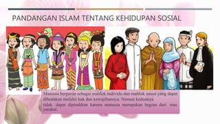 PANDANGAN ISLAM TENTANG KEHIDUPAN SOSIAL
Manusia berperan sebagai mahluk individu dan mahluk sosial yang dapat
dibedakan melalui hak dan kewajibannya. Namun keduanya
tidak dapat dipisahkan karena manusia merupakan bagian dari mas
yarakat.
 