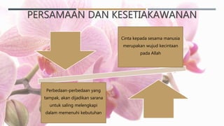 PERSAMAAN DAN KESETIAKAWANAN
Cinta kepada sesama manusia
merupakan wujud kecintaan
pada Allah
Perbedaan-perbedaan yang
tampak, akan dijadikan sarana
untuk saling melengkapi
dalam memenuhi kebutuhan
 