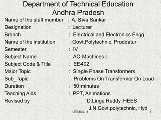 9EE402.11 1
Department of Technical Education
Andhra Pradesh
Name of the staff member : A. Siva Sankar
Designation : Lecturer
Branch : Electrical and Electronics Engg
Name of the institution : Govt.Polytechnic, Proddatur
Semester : IV
Subject Name : AC Machines I
Subject Code & Title : EE402
Major Topic : Single Phase Transformers
Sub_Topic : Problems On Transformer On Load
Duration : 50 minutes
Teaching Aids : PPT, Animations
Revised by : D.Linga Reddy, HEES
J.N.Govt.polytechnic, Hyd
 