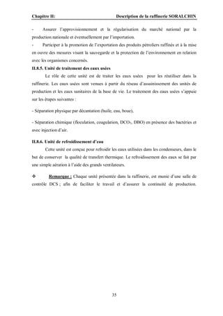 Chapitre II: Description de la raffinerie SORALCHIN
35
- Assurer l’approvisionnement et la régularisation du marché national par la
production nationale et éventuellement par l’importation.
- Participer à la promotion de l’exportation des produits pétroliers raffinés et à la mise
en ouvre des mesures visant la sauvegarde et la protection de l’environnement en relation
avec les organismes concernés.
II.8.5. Unité de traitement des eaux usées
Le rôle de cette unité est de traiter les eaux usées pour les réutiliser dans la
raffinerie. Les eaux usées sont venues à partir du réseau d’assainissement des unités de
production et les eaux sanitaires de la base de vie. Le traitement des eaux usées s’appuie
sur les étapes suivantes :
- Séparation physique par décantation (huile, eau, boue),
- Séparation chimique (floculation, coagulation, DCO5, DBO) en présence des bactéries et
avec injection d’air.
II.8.6. Unité de refroidissement d’eau
Cette unité est conçue pour refroidir les eaux utilisées dans les condenseurs, dans le
but de conserver la qualité de transfert thermique. Le refroidissement des eaux se fait par
une simple aération à l’aide des grands ventilateurs.
 Remarque : Chaque unité présentée dans la raffinerie, est munie d’une salle de
contrôle DCS ; afin de faciliter le travail et d’assurer la continuité de production.
 