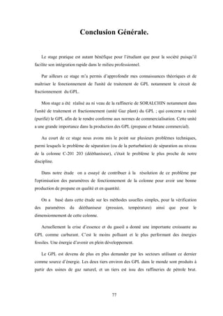 77
Conclusion Générale.
Le stage pratique est autant bénéfique pour l’étudiant que pour la société puisqu’il
facilite son intégration rapide dans le milieu professionnel.
Par ailleurs ce stage m’a permis d’approfondir mes connaissances théoriques et de
maîtriser le fonctionnement de l'unité de traitement de GPL notamment le circuit de
fractionnement du GPL.
Mon stage a été réalisé au ni veau de la raffinerie de SORALCHIN notamment dans
l'unité de traitement et fractionnement (unité Gaz plant) du GPL ; qui concerne a traité
(purifié) le GPL afin de le rendre conforme aux normes de commercialisation. Cette unité
a une grande importance dans la production des GPL (propane et butane commercial).
Au court de ce stage nous avons mis le point sur plusieurs problèmes techniques,
parmi lesquels le problème de séparation (ou de la perturbation) de séparation au niveau
de la colonne C-201 203 (dééthaniseur), c'était le problème le plus proche de notre
discipline.
Dans notre étude on a essayé de contribuer à la résolution de ce problème par
l'optimisation des paramètres de fonctionnement de la colonne pour avoir une bonne
production de propane en qualité et en quantité.
On a basé dans cette étude sur les méthodes usuelles simples, pour la vérification
des paramètres du dééthaniseur (pression, température) ainsi que pour le
dimensionnement de cette colonne.
Actuellement la crise d’essence et du gasoil a donné une importante croissante au
GPL comme carburant. C’est le moins polluant et le plus performant des énergies
fossiles. Une énergie d’avenir en plein développement.
Le GPL est devenu de plus en plus demander par les secteurs utilisant ce dernier
comme source d’énergie. Les deux tiers environ des GPL dans le monde sont produits à
partir des usines de gaz naturel, et un tiers est issu des raffineries de pétrole brut.
 