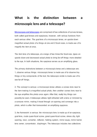 What is the distinction between a
microscopic lens and a telescope?
Microscopes and telescopes are comprised of two collections of convex lenses,
both called goal lenses and eyepieces, however, with various functions from
each various other. The goal lens of a microscopic lense, an upside down
magnified actual photo of a things at one and 2 focal sizes, is made use of to
magnify the item at once.
The item lens of a telescope, at a range of two times the focal size, types an
upside down and decreased actual photo to bring far-off things more detailed
to the eye. In both situations, the eyepiece serves as an amplifying glass.
The primary distinctions between a microscopic lense and a telescope are:
1, observe various things: microscopic lense is made use of to observe tiny
things or tiny components of the tool, the telescopic sickle is made use of to
see far-off things.
2. The concept is various: a microscopic lense utilizes a convex lens near to
the item making it a magnified actual photo, then another convex lens near to
the eye amplifies this photo once again. After that, really tiny things can
possibly be seen. A telescope utilizes light refracted with a lens or mirrored by
a concave mirror, making it travel through an opening and converge into a
photo, which is after that transcended an amplifying eyepiece.
3, the framework is various: the microscopic lens is made up of an eyepiece,
goal lens, crude quasi-focal screw, great quasi-focal screw, stress clip, light
opening, visor, converter, reflector, holding system, mirror equip, mirror barrel,
lens owner, concentrator, diaphragm. The telescope includes two collections
 