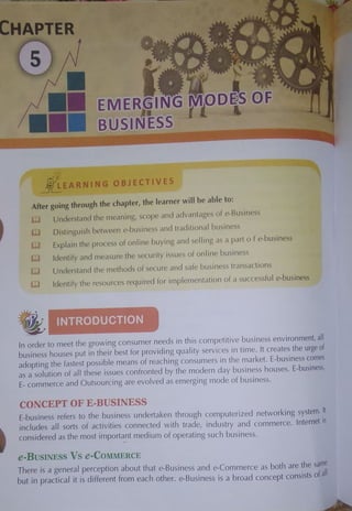 CHAPTER
EMERCfJ oeis F
'i1 L
I~ -i
,.
_j[_i EARNING OBJECTIVES
After going through the chapter, the learner will be able to:
C] Understand the meaning, scope and advantages of e-Business
l1J Distinguish between e-bus111ess and traditional business
(Il Explain the process of online buying and selling as a parl of e-business
Gl Identify and measure the security issues of online business
W Understand the methods of sec.ure and safe business transactions
bJ Identify the resources required for implementation of a successful e-business
• ~
In order to meet the growing consumer needs in this competitive business environment, all
business houses put in their best for providing quality services in time. It creates the urge of
adopting the fastest possible means of reaching consumers in the market. E-business comes
as a solution of all these issues confronted by the modern day business houses. E-business,
E-commerce and Outsourcing are evolved as emerging mode of business.
CONCEPT OF E-BUSINESS
E-business refers to the business undertaken through computerized networking system. It
includes all sorts of activities connected with trade, industry and commerce. Internet is
considered as the most importa_
nt medium of operating such business.
e-BusINESS Vs e-CoMMERCE
There is a general perception about that e-Business and e-Commerce as both are the sanie
but in practical it is different from each other. e-Business is a broad concept consists of all
 
